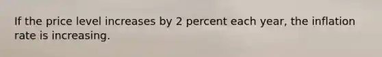 If the price level increases by 2 percent each year, the inflation rate is increasing.