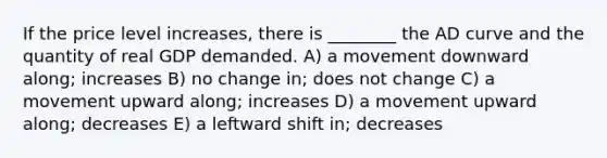 If the price level increases, there is ________ the AD curve and the quantity of real GDP demanded. A) a movement downward along; increases B) no change in; does not change C) a movement upward along; increases D) a movement upward along; decreases E) a leftward shift in; decreases