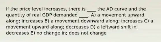 If the price level increases, there is ____ the AD curve and the quantity of real GDP demanded ____. A) a movement upward along; increases B) a movement downward along; increases C) a movement upward along; decreases D) a leftward shift in; decreases E) no change in; does not change