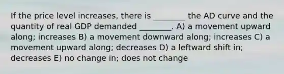 If the price level increases, there is ________ the AD curve and the quantity of real GDP demanded ________. A) a movement upward along; increases B) a movement downward along; increases C) a movement upward along; decreases D) a leftward shift in; decreases E) no change in; does not change