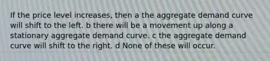 If the price level​ increases, then a the aggregate demand curve will shift to the left. b there will be a movement up along a stationary aggregate demand curve. c the aggregate demand curve will shift to the right. d None of these will occur.