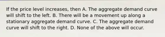 If the price level​ increases, then A. The aggregate demand curve will shift to the left. B. There will be a movement up along a stationary aggregate demand curve. C. The aggregate demand curve will shift to the right. D. None of the above will occur.