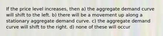 If the price level​ increases, then a) the aggregate demand curve will shift to the left. b) there will be a movement up along a stationary aggregate demand curve. c) the aggregate demand curve will shift to the right. d) none of these will occur