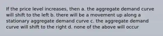 If the price level increases, then a. the aggregate demand curve will shift to the left b. there will be a movement up along a stationary aggregate demand curve c. the aggregate demand curve will shift to the right d. none of the above will occur