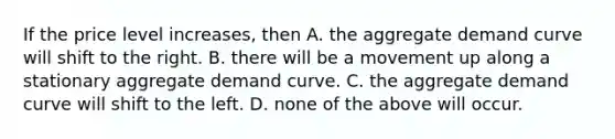 If the price level​ increases, then A. the aggregate demand curve will shift to the right. B. there will be a movement up along a stationary aggregate demand curve. C. the aggregate demand curve will shift to the left. D. none of the above will occur.