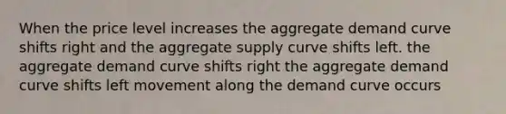 When the price level increases the aggregate demand curve shifts right and the aggregate supply curve shifts left. the aggregate demand curve shifts right the aggregate demand curve shifts left movement along the demand curve occurs