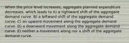 When the price level increases, aggregate planned expenditure decreases, which leads to A) a rightward shift of the aggregate demand curve. B) a leftward shift of the aggregate demand curve. C) an upward movement along the aggregate demand curve. D) a downward movement along the aggregate demand curve. E) neither a movement along nor a shift of the aggregate demand curve.