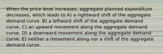 When the price level increases, aggregate planned expenditure decreases, which leads to A) a rightward shift of the aggregate demand curve. B) a leftward shift of the aggregate demand curve. C) an upward movement along the aggregate demand curve. D) a downward movement along the aggregate demand curve. E) neither a movement along nor a shift of the aggregate demand curve.