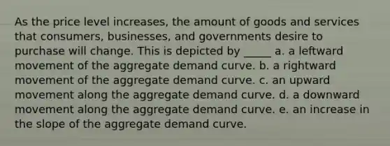 As the price level increases, the amount of goods and services that consumers, businesses, and governments desire to purchase will change. This is depicted by _____ a. a leftward movement of the aggregate demand curve. b. a rightward movement of the aggregate demand curve. c. an upward movement along the aggregate demand curve. d. a downward movement along the aggregate demand curve. e. an increase in the slope of the aggregate demand curve.