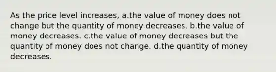 As the price level increases, a.the value of money does not change but the quantity of money decreases. b.the value of money decreases. c.the value of money decreases but the quantity of money does not change. d.the quantity of money decreases.