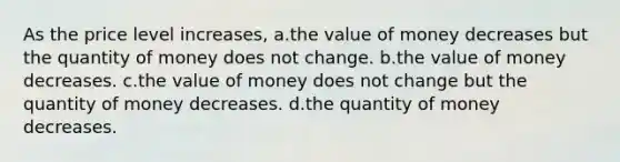 As the price level increases, a.the value of money decreases but the quantity of money does not change. b.the value of money decreases. c.the value of money does not change but the quantity of money decreases. d.the quantity of money decreases.