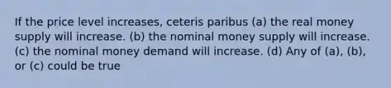 If the price level increases, ceteris paribus (a) the real money supply will increase. (b) the nominal money supply will increase. (c) the nominal money demand will increase. (d) Any of (a), (b), or (c) could be true