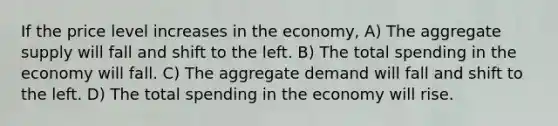 If the price level increases in the economy, A) The aggregate supply will fall and shift to the left. B) The total spending in the economy will fall. C) The aggregate demand will fall and shift to the left. D) The total spending in the economy will rise.