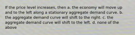 If the price level increases, then a. the economy will move up and to the left along a stationary aggregate demand curve. b. the aggregate demand curve will shift to the right. c. the aggregate demand curve will shift to the left. d. none of the above