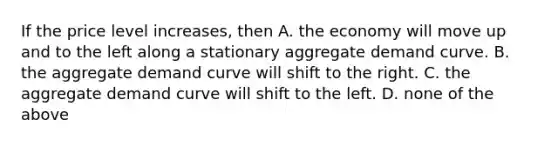 If the price level increases, then A. the economy will move up and to the left along a stationary aggregate demand curve. B. the aggregate demand curve will shift to the right. C. the aggregate demand curve will shift to the left. D. none of the above