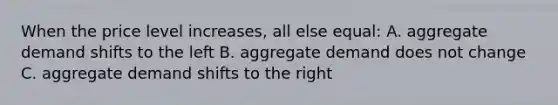 When the price level increases, all else equal: A. aggregate demand shifts to the left B. aggregate demand does not change C. aggregate demand shifts to the right