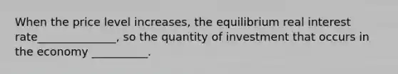 When the price level increases, the equilibrium real interest rate______________, so the quantity of investment that occurs in the economy __________.