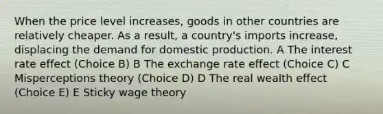 When the price level increases, goods in other countries are relatively cheaper. As a result, a country's imports increase, displacing the demand for domestic production. A The interest rate effect (Choice B) B The exchange rate effect (Choice C) C Misperceptions theory (Choice D) D The real wealth effect (Choice E) E Sticky wage theory