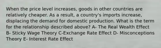 When the price level increases, goods in other countries are relatively cheaper. As a result, a country's imports increase, displacing the demand for domestic production. What is the term for the relationship described above? A- The Real Wealth Effect B- Sticky Wage Theory C-Exchange Rate Effect D- Misconceptions Theory E- Interest Rate Effect