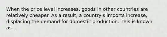 When the price level increases, goods in other countries are relatively cheaper. As a result, a country's imports increase, displacing the demand for domestic production. This is known as...