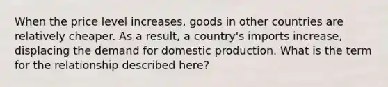 When the price level increases, goods in other countries are relatively cheaper. As a result, a country's imports increase, displacing the demand for domestic production. What is the term for the relationship described here?