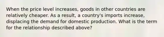 When the price level increases, goods in other countries are relatively cheaper. As a result, a country's imports increase, displacing the demand for domestic production. What is the term for the relationship described above?