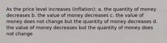 As the price level increases (inflation): a. the quantity of money decreases b. the value of money decreases c. the value of money does not change but the quantity of money decreases d. the value of money decreases but the quantity of money does not change