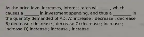 As the price level increases, interest rates will _____, which causes a _______ in investment spending, and thus a _________ in the quantity demanded of AD. A) increase ; decrease ; decrease B) decrease ; decrease ; decrease C) decrease ; increase ; increase D) increase ; increase ; increase