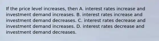 If the price level increases, then A. interest rates increase and investment demand increases. B. interest rates increase and investment demand decreases. C. interest rates decrease and investment demand increases. D. interest rates decrease and investment demand decreases.