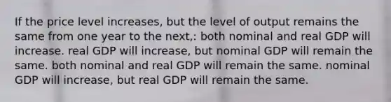 If the price level increases, but the level of output remains the same from one year to the next,: both nominal and real GDP will increase. real GDP will increase, but nominal GDP will remain the same. both nominal and real GDP will remain the same. nominal GDP will increase, but real GDP will remain the same.