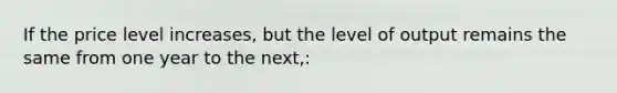 If the price level increases, but the level of output remains the same from one year to the next,: