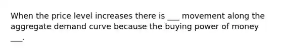 When the price level increases there is ___ movement along the aggregate demand curve because the buying power of money ___.