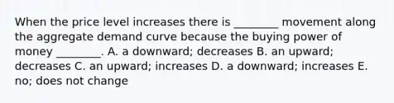 When the price level increases there is​ ________ movement along the aggregate demand curve because the buying power of money​ ________. A. a​ downward; decreases B. an​ upward; decreases C. an​ upward; increases D. a​ downward; increases E. ​no; does not change