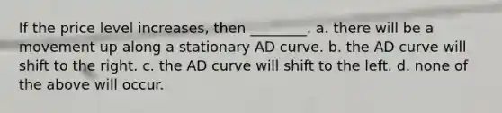 If the price level increases, then ________. a. there will be a movement up along a stationary AD curve. b. the AD curve will shift to the right. c. the AD curve will shift to the left. d. none of the above will occur.