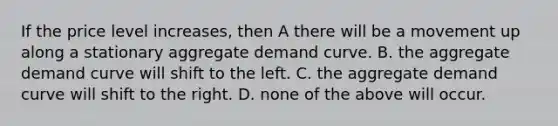 If the price level​ increases, then A there will be a movement up along a stationary aggregate demand curve. B. the aggregate demand curve will shift to the left. C. the aggregate demand curve will shift to the right. D. none of the above will occur.