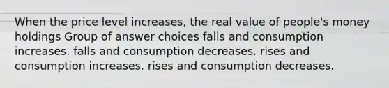 When the price level increases, the real value of people's money holdings Group of answer choices falls and consumption increases. falls and consumption decreases. rises and consumption increases. rises and consumption decreases.