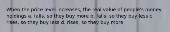 When the price level increases, the real value of people's money holdings a. falls, so they buy more b. falls, so they buy less c. rises, so they buy less d. rises, so they buy more