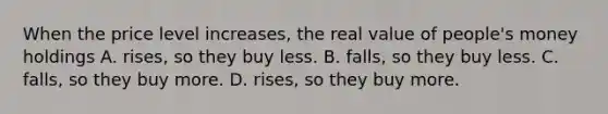 When the price level increases, the real value of people's money holdings A. rises, so they buy less. B. falls, so they buy less. C. falls, so they buy more. D. rises, so they buy more.