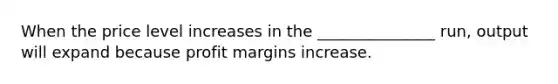 When the price level increases in the _______________ run, output will expand because profit margins increase.