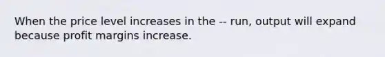 When the price level increases in the -- run, output will expand because profit margins increase.