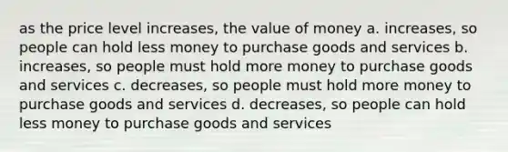 as the price level increases, the value of money a. increases, so people can hold less money to purchase goods and services b. increases, so people must hold more money to purchase goods and services c. decreases, so people must hold more money to purchase goods and services d. decreases, so people can hold less money to purchase goods and services