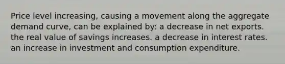 Price level increasing, causing a movement along the aggregate demand curve, can be explained by: a decrease in net exports. the real value of savings increases. a decrease in interest rates. an increase in investment and consumption expenditure.