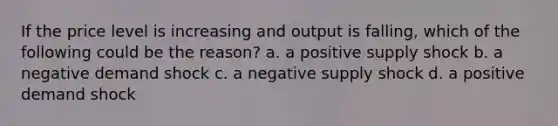 If the price level is increasing and output is falling, which of the following could be the reason? a. a positive supply shock b. a negative demand shock c. a negative supply shock d. a positive demand shock