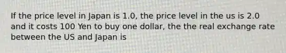 If the price level in Japan is 1.0, the price level in the us is 2.0 and it costs 100 Yen to buy one dollar, the the real exchange rate between the US and Japan is