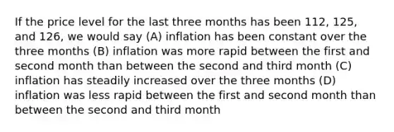 If the price level for the last three months has been 112, 125, and 126, we would say (A) inflation has been constant over the three months (B) inflation was more rapid between the first and second month than between the second and third month (C) inflation has steadily increased over the three months (D) inflation was less rapid between the first and second month than between the second and third month