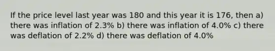 If the price level last year was 180 and this year it is 176, then a) there was inflation of 2.3% b) there was inflation of 4.0% c) there was deflation of 2.2% d) there was deflation of 4.0%