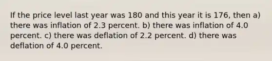 If the price level last year was 180 and this year it is 176, then a) there was inflation of 2.3 percent. b) there was inflation of 4.0 percent. c) there was deflation of 2.2 percent. d) there was deflation of 4.0 percent.