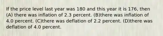 If the price level last year was 180 and this year it is 176, then (A) there was inflation of 2.3 percent. (B)there was inflation of 4.0 percent. (C)there was deflation of 2.2 percent. (D)there was deflation of 4.0 percent.