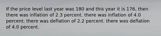 If the price level last year was 180 and this year it is 176, then there was inflation of 2.3 percent. there was inflation of 4.0 percent. there was deflation of 2.2 percent. there was deflation of 4.0 percent.