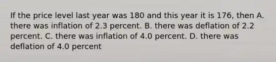 If the price level last year was 180 and this year it is 176, then A. there was inflation of 2.3 percent. B. there was deflation of 2.2 percent. C. there was inflation of 4.0 percent. D. there was deflation of 4.0 percent